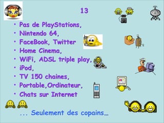 13


Pas de PlayStations,
Nintendo 64,
FaceBook, Twitter
Home Cinema,
WiFi, ADSL triple play,
iPod,
TV 150 chaines,
Portable,Ordinateur,
Chats sur Internet  

•
•
•
•
•
•
•
•
•

 
... Seulement des copains…

 