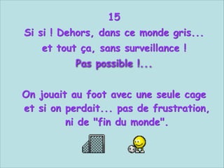 15
Si si ! Dehors, dans ce monde gris...
et tout ça, sans surveillance !
Pas possible !...


On jouait au foot avec une seule cage
et si on perdait... pas de frustration,
ni de "fin du monde".

 