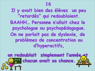 16
Il y avait bien des élèves un peu
“retardés“ qui redoublaient.
BAAHH… Personne n‘allait chez le
psychologue ou psychopédagogue.
On ne parlait pas de dyslexie, de
problèmes de concentration ou
d‘hyperactifs,


on redoublait simplement l‘année et
chacun avait sa chance.

 