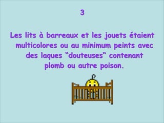 3


Les lits à barreaux et les jouets étaient
multicolores ou au minimum peints avec
des laques “douteuses“ contenant
plomb ou autre poison.

 