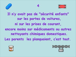 4


Il n‘y avait pas de "sécurité enfants"
sur les portes de voitures,
ni sur les prises de courant,
encore moins sur médicaments ou autres
nettoyants chimiques domestiques.
Les parents les planquaient, c‘est tout.

 