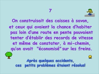7


On construisait des caisses à savon,
et ceux qui avaient la chance d‘habiter
pas loin d‘une route en pente pouvaient
tenter d‘établir des records de vitesse
et même de constater, à mi-chemin,
qu‘on avait "économisé" sur les freins.


Après quelques accidents,
ces petits problèmes étaient résolus!

 