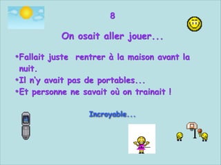 8


On osait aller jouer...


• Fallait juste rentrer à la maison avant la
nuit.
• Il n‘y avait pas de portables...
• Et personne ne savait où on trainait !


Incroyable...



 