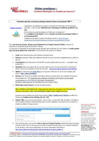 Comment ajouter un bouton partage tweeter dans un document PDF ?

                           La Rédaction et publication de contenu en format PDF (livre blanc, fiche technique,
                           catalogue...) est l'une des méthodes pour développer l'audience qualifiée d'un
                           site.
                           Et si le lecteur pouvait le partager sur Twitter par un simple clic ?
                           Voici expliqué en 10 étapes comment ajouter un bouton de partage Twitter à
                           vos Document PDF.
                           J'explique la procédure à partir de l'exemple suivant : http://www.axiz-
                           ebusiness.com/formations/catalogue-formations-webmarketing-2013.pdf

Pour voir de quoi je parle, cliquez tout simplement sur l'image (oiseau) Twitter en bas de la
deuxième ou la dernière page du document ci-dessus.
Convaincu(e) de l’avantage de cette petite image cliquable dans la diffusion de votre article et le trafic gratuit
que cela peut générer sur votre site ? Voici comment cela se fait en 10 étapes :


     1.   Créez votre document dans votre traitement de texte favori
     2.   Insérez une image Twitter dans différents endroits de votre document (obligatoirement au début et
          à la fin)
     3.   Convertissez votre document en format PDF souvent possible grâce au menu : « enregistrer sous
          format PDF ».
     4.   Identifiez l'URL de la page Web où vous allez mettre un lien vers votre document en format pdf
          Dans le cas de mon exemple, cet URL est le suivant : http://www.axiz-ebusiness.com/formations/
     5.   Utilisez un service tel que www.bit.ly pour raccourcir l'URL Dans le cas de mon exemple, cela
          donne : http://bit.ly/R6We6Q
     6.   Ecrivez votre Tweet. Pour faciliter votre tâche, éviter les accents. Dans mon exemple le Tweet qui
          sera partagé c'est : RT: @axizebusiness [Catalogue Formations 2013] Reussir votre strategie
          commerciale.http://bit.ly/R6We6Q #formation #entreprendre
          Remplacez @axizebusiness par l'identifiant de votre compte Twitter.
     7.   Reformatez votre Tweet en suivant l'exemple suivant :

          http://twitter.com/?status=RT: @axizebusiness [Catalogue Formations 2013] Reussir votre
          strategie commerciale. http://bit.ly/R6We6Q %23formation %23entreprendre

          Comme vous le constatez sans doute nous ajoutons http://twitter.com/?status= au début du
          Tweet puis remplaçons les hashtag (#) par %23
     8.   Testez l'URL que vous venez de produire. Pour ce faire, copiez juste l'URL de l'étape 7 du début à
          la fin et passez-le dans le champ d'adresse URL de votre navigateur. Vous devez voir sur l'écran un
          résultat semblable à l'image suivant :                                                                                    Autorisation de diffusion
                                                                                                                                    Vous pouvez diffuser
                                                                                                                                    librement ce document sur un
                                                                                                                                    support numérique : site web,
                                                                                                                                    blog, news letter…

                                                                                                                                    ATTENTION
                                                                                                                                    Vous devez cependant diffuser
                                                                                                                                    la totalité de ce document
                                                                                                                                    sans l’altérer ou modifier.

                                                                                                                                    Si vous êtes amené à publier
                                                                                                                                    juste l’introduction de l’article
                                                                                                                                    sur un support numérique :
                                                                                                                                    site web, blog, news letter…,
                                                                                                                                    vous devez en mentionner
     9.   Votre test est réussi, vous pouvez créer un lien sur l'image Tweeter insérée dans votre document                          l’auteur et la source avec un
          converti en PDF. Pour ce faire vous aurez besoin du logiciel Acrobat creator ou un logiciel équivalent.                   lien obligatoire vers la
                                                                                                                                    version complète de
          Le cas échéant, vous pouvez télécharger une version d’évaluation d’Acrobat ici :                                          l’article en utilisant l’URL
                                                                                                                                    fourni dans la signature de
          http://www.adobe.com/cfusion/tdrc/index.cfm?product=acrobat_pro&loc=fr                                                    ce même document.


 L’URL de la fiche : http://www.axiz.fr/formations/comment-ajouter-bouton-partage-tweeter-a-un-document-pdf.pdf
Fiche pratique éditée le 5 décembre 2012 par Rouhina RAHBARIAN consultante en positionnement stratégique de site Web. Elle aide
depuis 1997 l’entreprise dans son démarche d’acquisition de visibilité durable et qualifié sur Google et sur les réseaux sociaux.
 