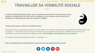 Pour vos partages : @magikmanu et #LeTremplinSEO
© 2016 Eskimoz - Tous droits réservés. 16
TRAVAILLER SA VISIBILITÉ SOCIALE
LE SMO 
Le SMO (Social Media Optimisation), que l’on appelle communément le référencement social,
consiste en l’optimisation d’un site web en s’appuyant sur les réseaux sociaux, dans le but
d’améliorer le référencement dudit site et donc sa visibilité.
L’impact des réseaux sociaux sur le référencement :
Une étude de 2012 rapportée par Eskimoz montre l’impact des réseaux sociaux dans la stratégie de positionnement de
6 marques : on découvre que ces marques ont observé une progression moyenne de +19,6% sur les moteurs de
recherche et, qu’en mixant plusieurs réseaux sociaux, 44,5 positions ont été gagnées en une semaine.
Un contenu viral permet d’obtenir des liens « naturelles » 
http://www.eskimoz.fr/le-referencement-social-un-levier-du-referencement-naturel/
#8
 