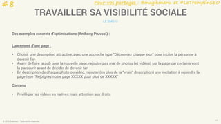 Pour vos partages : @magikmanu et #LeTremplinSEO
© 2016 Eskimoz - Tous droits réservés. 17
TRAVAILLER SA VISIBILITÉ SOCIALE
LE SMO 
Des exemples concrets d’optimisations (Anthony Pruvost) :
Lancement d'une page :
• Choisir une description attractive, avec une accroche type "Découvrez chaque jour" pour inciter la personne à
devenir fan
• Avant de faire la pub pour la nouvelle page, rajouter pas mal de photos (et vidéos) sur la page car certains vont
la parcourir avant de décider de devenir fan
• En description de chaque photo ou vidéo, rajouter (en plus de la "vraie" description) une incitation à rejoindre la
page type "Rejoignez notre page XXXXX pour plus de XXXXX"
Contenu
• Privilégier les vidéos en natives mais attention aux droits
#8
 