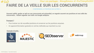 Pour vos partages : @magikmanu et #LeTremplinSEO
© 2016 Eskimoz - Tous droits réservés. 21
FAIRE DE LA VEILLE SUR LES CONCURRENTS
COMPRENDRE LA STRATÉGIE DES AUTRES 
Souvent oublié, garder un œil sur ses concurrents est primordial, on regarde souvent ses positions et non celle des
concurrents… Autant regarder son trafic via Google analytics
Pourquoi ?
• Pour évoluer sur de nouvelles positions et conserver sur les positions acquises
• On apprend (formation gratuite) on voit les méthodes qui marchent ou non
Exemple d’outils :
#10
 