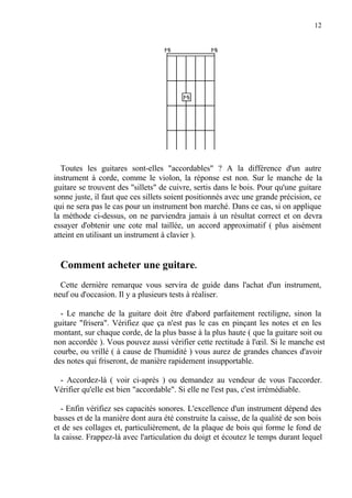 12
Toutes les guitares sont-elles "accordables" ? A la différence d'un autre
instrument à corde, comme le violon, la réponse est non. Sur le manche de la
guitare se trouvent des "sillets" de cuivre, sertis dans le bois. Pour qu'une guitare
sonne juste, il faut que ces sillets soient positionnés avec une grande précision, ce
qui ne sera pas le cas pour un instrument bon marché. Dans ce cas, si on applique
la méthode ci-dessus, on ne parviendra jamais à un résultat correct et on devra
essayer d'obtenir une cote mal taillée, un accord approximatif ( plus aisément
atteint en utilisant un instrument à clavier ).
Comment acheter une guitare.
Cette dernière remarque vous servira de guide dans l'achat d'un instrument,
neuf ou d'occasion. Il y a plusieurs tests à réaliser.
- Le manche de la guitare doit être d'abord parfaitement rectiligne, sinon la
guitare "frisera". Vérifiez que ça n'est pas le cas en pinçant les notes et en les
montant, sur chaque corde, de la plus basse à la plus haute ( que la guitare soit ou
non accordée ). Vous pouvez aussi vérifier cette rectitude à l'œil. Si le manche est
courbe, ou vrillé ( à cause de l'humidité ) vous aurez de grandes chances d'avoir
des notes qui friseront, de manière rapidement insupportable.
- Accordez-là ( voir ci-après ) ou demandez au vendeur de vous l'accorder.
Vérifier qu'elle est bien "accordable". Si elle ne l'est pas, c'est irrémédiable.
- Enfin vérifiez ses capacités sonores. L'excellence d'un instrument dépend des
basses et de la manière dont aura été construite la caisse, de la qualité de son bois
et de ses collages et, particulièrement, de la plaque de bois qui forme le fond de
la caisse. Frappez-là avec l'articulation du doigt et écoutez le temps durant lequel
 