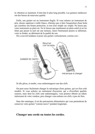 13
la vibration se maintient. Il doit être le plus long possible. Les guitares médiocres
ont des basses de mauvaise qualité.
Enfin, une guitare est un instrument fragile. Si vous achetez un instrument de
prix, disons supérieur à mille francs, n'hésitez pas à faire l'acquisition d'une boite
qui constitue une bonne protection, et non d'un simple sac souple. Ne lassez pas
votre instrument en plein air. Ne le laissez pas inutilement en plein soleil et ne lui
faites pas passer la nuit sur une terrasse, sinon l'instrument pourra se déformer,
voire se fendre, au détriment de la qualité du son.
On a souvent tendance à poser une guitare verticalement, comme ceci :
Si elle glisse, et tombe, vous endommagerez une des clefs.
On peut assez facilement changer la mécanique d'une guitare, qui est d'un coût
modéré. Si vous achetez un instrument d'occasion, qui a d'excellent qualités
sonores, mais dont les clefs sont endommagées, vous pourrez obtenir un rabais
intéressant de votre vendeur, puis changer vous-mêmes ces clefs, à peu de frais.
Sans être maniaque, il est des précautions élémentaires qui vous permettront de
conserver votre guitare "comme neuve" pendant longtemps.
Changer une corde ou toutes les cordes.
 