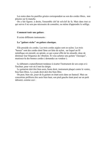 2
Les notes dans les pastilles grisées correspondent au son des cordes libres, non
pincées sur le manche.
On a fait figurer, à droite, l'ensemble clef de sol-clef de fa. Mais dans tout ce
qui suivra il ne sera pas nécessaire de connaître, ou même d'apprendre le solfège.
Comment tenir une guitare :
Il existe différents instruments :
La "guitare sèche" ou guitare classique.
Elle possède six cordes. Les trois cordes aigûes sont en nylon. Les trois
"basses" sont des cordes dont l'âme est faite de nylon, sur lequel un fil
métallique est enroulé, en spirale, ce qui a pour effet de les alourdir, donc de
diminuer leur fréquence de vibration. Si vous achetez une guitare "classique",
munissez-la des bonnes cordes ( demandez au vendeur ).
Le débutant a naturellement tendance à écarter l'instrument de son corps et à
l'incliner, pour voir où il met les doigts.
Le guitariste doit être bien assis, buste droit, instrument plaqué contre le ventre,
bras bien libres. Le coude droit doit être bien libre.
On peut, bien sûr, jouer de la guitare en étant assis dans un fauteuil. Mais un
concertiste préfèrera être assis bien haut, son pied gauche étant posé sur un petit
tabouret, comme ceci :
 