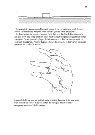 24
Le capodastre écrase complètement, quand il est correctement posé, les six
cordes sur le manche. On peut jouer sur une guitare ainsi "raccourcie".
Le barré est un capodastre humain. On le fait avec l'index de la main gauche,
qui doit alors être complètement raidi, pour exercer une pression égale sur toutes
les cordes.On s'exercera à plaquer les six cordes avec l'index, comme ceci, en
essayant de créer une "pince" la plus efficace possible. Si le barré n'est pas assez
puissant, les cordes "friseront".
L'accord de Fa est une variante de cette position. Lorsque le lecteur saura
bien écraser les cordes avec son index il n'aura pas de diffuculté à
composer son accord de Fa majeur :
 