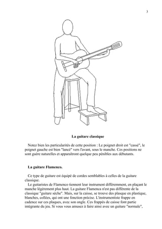 3
La guitare classique
Notez bien les particularités de cette position : Le poignet droit est "cassé", le
poignet gauche est bien "lancé" vers l'avant, sous le manche. Ces positions ne
sont guère naturelles et apparaîtront quelque peu pénibles aux débutants.
La guitare Flamenco.
Ce type de guitare est équipé de cordes semblables à celles de la guitare
classique.
Le guitaristes de Flamenco tiennent leur instrument différemment, en plaçant le
manche légèrement plus haut. La guitare Flamenca n'est pas différente de la
classique "guitare sèche". Mais, sur la caisse, se trouve des plasque en plastique,
blanches, collées, qui ont une fonction précise. L'instrumentiste frappe en
cadence sur ces plaques, avec son ongle. Ces frappés de caisse font partie
intégrante du jeu. Si vous vous amusez à faire ainsi avec un guitare "normale",
 