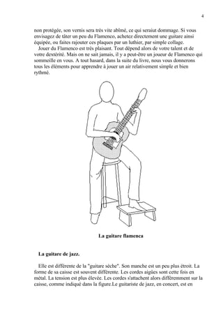 4
non protégée, son vernis sera très vite abîmé, ce qui seraiut dommage. Si vous
envisagez de tâter un peu du Flamenco, achetez directement une guitare ainsi
équipée, ou faites rajouter ces plaques par un luthier, par simple collage.
Jouer du Flamenco est très plaisant. Tout dépend alors de votre talent et de
votre dextérité. Mais on ne sait jamais, il y a peut-être un joueur de Flamenco qui
sommeille en vous. A tout hasard, dans la suite du livre, nous vous donnerons
tous les éléments pour apprendre à jouer un air relativement simple et bien
rythmé.
La guitare flamenca
La guitare de jazz.
Elle est différente de la "guitare sèche". Son manche est un peu plus étroit. La
forme de sa caisse est souvent différente. Les cordes aigûes sont cette fois en
métal. La tension est plus élevée. Les cordes s'attachent alors différemment sur la
caisse, comme indiqué dans la figure.Le guitariste de jazz, en concert, est en
 