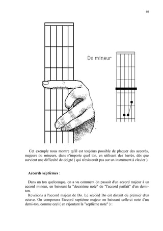 40
Cet exemple nous montre qu'il est toujours possible de plaquer des accords,
majeurs ou mineurs, dans n'importe quel ton, en utilisant des barrés, dès que
survient une difficulté de doigté ( qui n'existerait pas sur un instrument à clavier ).
Accords septièmes :
Dans un ton quelconque, on a vu comment on passait d'un accord majeur à un
accord mineur, en baissant la "deuxième note" de "l'accord parfait" d'un demi-
ton.
Revenons à l'accord majeur de Do. Le second Do est distant du premier d'un
octave. On composera l'accord septième majeur en baissant celle-ci note d'un
demi-ton, comme ceci ( en rajoutant la "septième note" ) :
 