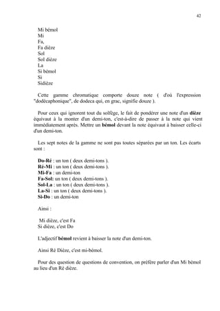 42
Mi bémol
Mi
Fa,
Fa dièze
Sol
Sol dièze
La
Si bémol
Si
Sidièze
Cette gamme chromatique comporte douze note ( d'où l'expression
"dodécaphonique", de dodeca qui, en grac, signifie douze ).
Pour ceux qui ignorent tout du solfège, le fait de pondérer une note d'un dièze
équivaut à la monter d'un demi-ton, c'est-à-dire de passer à la note qui vient
immédiatement après. Mettre un bémol devant la note équivaut à baisser celle-ci
d'un demi-ton.
Les sept notes de la gamme ne sont pas toutes séparées par un ton. Les écarts
sont :
Do-Ré : un ton ( deux demi-tons ).
Ré-Mi : un ton ( deux demi-tons ).
Mi-Fa : un demi-ton
Fa-Sol: un ton ( deux demi-tons ).
Sol-La : un ton ( deux demi-tons ).
La-Si : un ton ( deux demi-tons ).
Si-Do : un demi-ton
Ainsi :
Mi dièze, c'est Fa
Si dièze, c'est Do
L'adjectif bémol revient à baisser la note d'un demi-ton.
Ainsi Ré Dièze, c'est mi-bémol.
Pour des question de questions de convention, on préfère parler d'un Mi bémol
au lieu d'un Ré dièze.
 