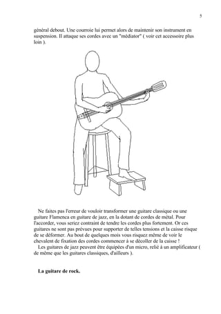 5
général debout. Une courroie lui permet alors de maintenir son instrument en
suspension. Il attaque ses cordes avec un "médiator" ( voir cet accessoire plus
loin ).
Ne faites pas l'erreur de vouloir transformer une guitare classique ou une
guitare Flamenca en guitare de jazz, en la dotant de cordes de métal. Pour
l'accorder, vous seriez contraint de tendre les cordes plus fortement. Or ces
guitares ne sont pas prévues pour supporter de telles tensions et la caisse risque
de se déformer. Au bout de quelques mois vous risquez même de voir le
chevalent de fixation des cordes commencer à se décoller de la caisse !
Les guitares de jazz peuvent être équipées d'un micro, relié à un amplificateur (
de même que les guitares classiques, d'ailleurs ).
La guitare de rock.
 