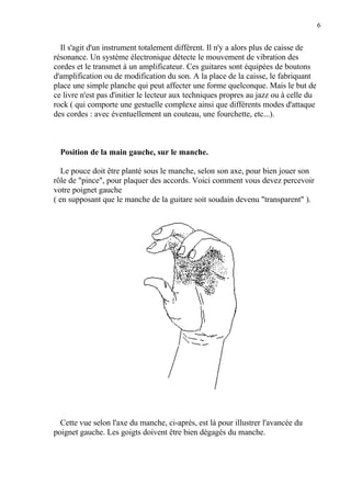 6
Il s'agit d'un instrument totalement différent. Il n'y a alors plus de caisse de
résonance. Un système électronique détecte le mouvement de vibration des
cordes et le transmet à un amplificateur. Ces guitares sont équipées de boutons
d'amplification ou de modification du son. A la place de la caisse, le fabriquant
place une simple planche qui peut affecter une forme quelconque. Mais le but de
ce livre n'est pas d'initier le lecteur aux techniques propres au jazz ou à celle du
rock ( qui comporte une gestuelle complexe ainsi que différents modes d'attaque
des cordes : avec éventuellement un couteau, une fourchette, etc...).
Position de la main gauche, sur le manche.
Le pouce doit être planté sous le manche, selon son axe, pour bien jouer son
rôle de "pince", pour plaquer des accords. Voici comment vous devez percevoir
votre poignet gauche
( en supposant que le manche de la guitare soit soudain devenu "transparent" ).
Cette vue selon l'axe du manche, ci-après, est là pour illustrer l'avancée du
poignet gauche. Les goigts doivent être bien dégagés du manche.
 