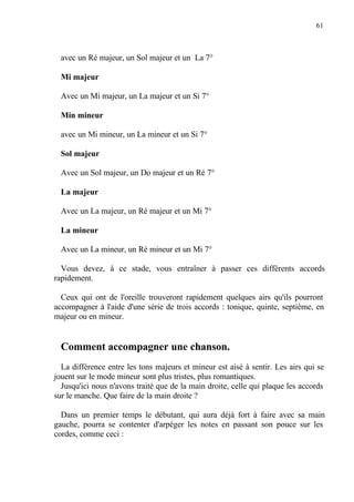 61
avec un Ré majeur, un Sol majeur et un La 7°
Mi majeur
Avec un Mi majeur, un La majeur et un Si 7°
Min mineur
avec un Mi mineur, un La mineur et un Si 7°
Sol majeur
Avec un Sol majeur, un Do majeur et un Ré 7°
La majeur
Avec un La majeur, un Ré majeur et un Mi 7°
La mineur
Avec un La mineur, un Ré mineur et un Mi 7°
Vous devez, à ce stade, vous entraîner à passer ces différents accords
rapidement.
Ceux qui ont de l'oreille trouveront rapidement quelques airs qu'ils pourront
accompagner à l'aide d'une série de trois accords : tonique, quinte, septième, en
majeur ou en mineur.
Comment accompagner une chanson.
La différence entre les tons majeurs et mineur est aisé à sentir. Les airs qui se
jouent sur le mode mineur sont plus tristes, plus romantiques.
Jusqu'ici nous n'avons traité que de la main droite, celle qui plaque les accords
sur le manche. Que faire de la main droite ?
Dans un premier temps le débutant, qui aura déjà fort à faire avec sa main
gauche, pourra se contenter d'arpéger les notes en passant son pouce sur les
cordes, comme ceci :
 