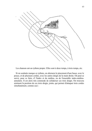 63
Les chanson ont un rythme propre. Elles sont à deux temps, à trois temps, etc.
Si on souhaite marque ce rythme, on alternera le pincement d'une basse, avec le
pouce, et de plusieurs cordes, avec les autres doigts de la main droite. On peut se
servir, pour ce faire, d' l'index et du médius, ou de l'ensemble index-médius-
annulaire. Il est alors très commode de solidariser ces trois doigts. On trouvera
aisément la position de ces trois doigts, joints, qui permet d'attaquer trois cordes
simultanément, comme ceci :
 