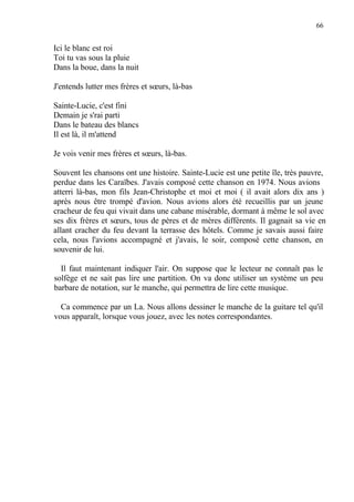 66
Ici le blanc est roi
Toi tu vas sous la pluie
Dans la boue, dans la nuit
J'entends lutter mes frères et sœurs, là-bas
Sainte-Lucie, c'est fini
Demain je s'rai parti
Dans le bateau des blancs
Il est là, il m'attend
Je vois venir mes frères et sœurs, là-bas.
Souvent les chansons ont une histoire. Sainte-Lucie est une petite île, très pauvre,
perdue dans les Caraïbes. J'avais composé cette chanson en 1974. Nous avions
atterri là-bas, mon fils Jean-Christophe et moi et moi ( il avait alors dix ans )
après nous être trompé d'avion. Nous avions alors été recueillis par un jeune
cracheur de feu qui vivait dans une cabane misérable, dormant à même le sol avec
ses dix frères et sœurs, tous de pères et de mères différents. Il gagnait sa vie en
allant cracher du feu devant la terrasse des hôtels. Comme je savais aussi faire
cela, nous l'avions accompagné et j'avais, le soir, composé cette chanson, en
souvenir de lui.
Il faut maintenant indiquer l'air. On suppose que le lecteur ne connaît pas le
solfège et ne sait pas lire une partition. On va donc utiliser un système un peu
barbare de notation, sur le manche, qui permettra de lire cette musique.
Ca commence par un La. Nous allons dessiner le manche de la guitare tel qu'il
vous apparaît, lorsque vous jouez, avec les notes correspondantes.
 