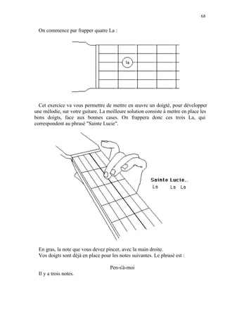 68
On commence par frapper quatre La :
Cet exercice va vous permettre de mettre en œuvre un doigté, pour développer
une mélodie, sur votre guitare. La meilleure solution consiste à mettre en place les
bons doigts, face aux bonnes cases. On frappera donc ces trois La, qui
correspondent au phrasé "Sainte Lucie".
En gras, la note que vous devez pincer, avec la main droite.
Vos doigts sont déjà en place pour les notes suivantes. Le phrasé est :
Pen-s'à-moi
Il y a trois notes.
 