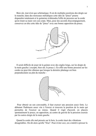 7
Bien sûr, tout n'est que schématique. Il est de multiples positions des doigts sur
le manche; dans des morceaux mélodiques cette idée de "pince" pourra
disparaître totalement et le guitariste n'obtiendra l'effet de pression sur la corde
qu'en tirant sa main vers son corps. Mais, pour des accords d'accompagnement,
conservez en tête cette idée de "pince" avec une bonne opposition du pouce.
Il serait difficile de jouer de la guitare avec des ongles longs, sur les doigts de
la main gauche ( excepté, bien sûr, le pouce ). En effet une bonne pression sur les
cordes ne peut être obtenue que lorsque la dernière phalange est bien
perpendiculaire au plat du manche :
Pour obtenir un son convenable, il faut exercer une pression assez forte. Le
débutant l'habituera assez vite à l'exrcer et trouvera la position de la main qui
permettra de l'exercer au mieux. Quand il s'agit d'accord, on placera
spontanément le pouce, en opposition, au centre de gravité de la pression exercée
par les autres doigts de la main gauche.
Quand la corde elle mal pressée sur le bois, la corde émet des vibrations
désagréables. On dit alors qu'elle "frise". Pour éviter ceci, on a intérêt à presser la
 