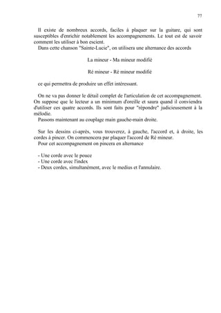 77
Il existe de nombreux accords, faciles à plaquer sur la guitare, qui sont
susceptibles d'enrichir notablement les accompagnements. Le tout est de savoir
comment les utiliser à bon escient.
Dans cette chanson "Sainte-Lucie", on utilisera une alternance des accords
La mineur - Ma mineur modifié
Ré mineur - Ré mineur modifié
ce qui permettra de produire un effet intéressant.
On ne va pas donner le détail complet de l'articulation de cet accompagnement.
On suppose que le lecteur a un minimum d'oreille et saura quand il conviendra
d'utiliser ces quatre accords. Ils sont faits pour "répondre" judicieusement à la
mélodie.
Passons maintenant au couplage main gauche-main droite.
Sur les dessins ci-après, vous trouverez, à gauche, l'accord et, à droite, les
cordes à pincer. On commencera par plaquer l'accord de Ré mineur.
Pour cet accompagnement on pincera en alternance
- Une corde avec le pouce
- Une corde avec l'index
- Deux cordes, simultanément, avec le medius et l'annulaire.
 