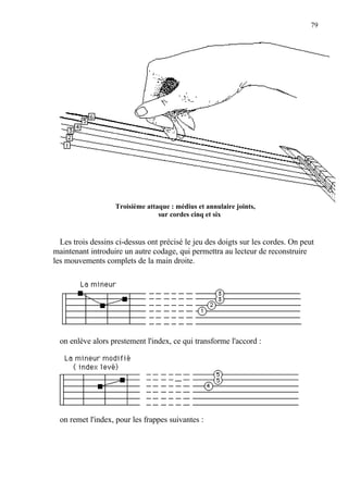 79
Troisième attaque : médius et annulaire joints,
sur cordes cinq et six
Les trois dessins ci-dessus ont précisé le jeu des doigts sur les cordes. On peut
maintenant introduire un autre codage, qui permettra au lecteur de reconstruire
les mouvements complets de la main droite.
on enlève alors prestement l'index, ce qui transforme l'accord :
on remet l'index, pour les frappes suivantes :
 