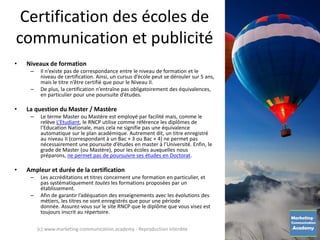 Certification des écoles de
communication et publicité
• Niveaux de formation
– Il n’existe pas de correspondance entre le niveau de formation et le
niveau de certification. Ainsi, un cursus d’école peut se dérouler sur 5 ans,
mais le titre n’être certifié que pour le Niveau II.
– De plus, la certification n’entraîne pas obligatoirement des équivalences,
en particulier pour une poursuite d’études.
• La question du Master / Mastère
– Le terme Master ou Mastère est employé par facilité mais, comme le
relève L’Etudiant, le RNCP utilise comme référence les diplômes de
l’Education Nationale, mais cela ne signifie pas une équivalence
automatique sur le plan académique. Autrement dit, un titre enregistré
au niveau II (correspondant à un Bac + 3 ou Bac + 4) ne permet pas
nécessairement une poursuite d’études en master à l’Université. Enfin, le
grade de Master (ou Mastère), pour les écoles auxquelles nous
préparons, ne permet pas de poursuivre ses études en Doctorat.
• Ampleur et durée de la certification
– Les accréditations et titres concernent une formation en particulier, et
pas systématiquement toutes les formations proposées par un
établissement.
– Afin de garantir l’adéquation des enseignements avec les évolutions des
métiers, les titres ne sont enregistrés que pour une période
donnée. Assurez-vous sur le site RNCP que le diplôme que vous visez est
toujours inscrit au répertoire.
(c) www.marketing-communication.academy - Reproduction interdite
 