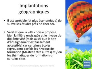 Implantations
géographiques
• Il est agréable (et plus économique) de
suivre ses études près de chez soi.
• Vérifiez que la ville choisie propose
bien la filière envisagée et le niveau de
diplôme visé (mais aussi que le site
d’enseignement est facilement
accessible) car certaines écoles
regroupent parfois les niveaux de
formation (Master entre autres) et / ou
les thématiques de formation sur
certains sites.
(c) www.marketing-communication.academy - Reproduction interdite
 