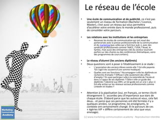 Le réseau de l’école
• Une école de communication et de publicité, ce n’est pas
seulement un niveau de formation (Bachelor / Licence,
Master), c’est aussi un réseau qui vous permettra
d’accélérer votre entrée dans le monde professionnel, puis
de consolider votre parcours.
• Les relations avec les institutions et les entreprises
– Recensez les écoles de communication qui ont noué des
partenariats avec la presse professionnelle de la communication
et du marketing (pas celles qui y font leur pub ;), avec des
syndicats professionnels comme l’AACC, l’UDA, l’Anaé, le
Syntec, mais aussi des entreprises-clés du secteur (ouvrant
parfois sur des chaires ou des conférences thématiques, voire
des programmes de cours entiers).
• Le réseau d’alumni (les anciens diplômés)
• Deux questions sont à poser à l’établissement à ce stade :
– L’association des anciens élèves existe-elle ? Est-elle payante
?(il s’agit très souvent d’une somme modique)
– Quelles sont ses fonctions ? Accompagne-t-elle les diplômés en
recherche d’emploi ? Diffuse-t-elle seulement des offres
d’emploi ? En quoi participe-t-elle à la notoriété de l’école et
donc à l’appui de ses diplômés ? Édite-t-elle un guide des
diplômés ? (destiné aux DRH, un tel guide est un vrai « plus »)
Est-elle active sur les réseaux sociaux professionnels comme
LinkedIn et Viadeo ?
• Attention à la pipolisation (oui, en français, ce terme s’écrit
étrangement !) : accordez peu d’importance aux stars de
chaque école. D’abord parce que les autres et vous, cela fait
deux… et parce que ces personnes ont été formées il y a
quelques années. Le programme, les enseignants, le
contexte ont certainement changé. Et le parcours de ces
« égéries VIP » diffère certainement de celui que vous
envisagez.
(c) www.marketing-communication.academy - Reproduction interdite
 