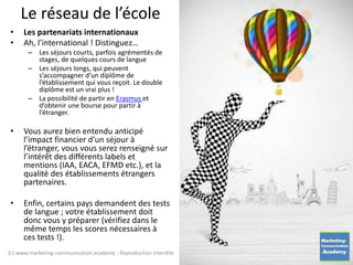Le réseau de l’école
• Les partenariats internationaux
• Ah, l’international ! Distinguez…
– Les séjours courts, parfois agrémentés de
stages, de quelques cours de langue
– Les séjours longs, qui peuvent
s’accompagner d’un diplôme de
l’établissement qui vous reçoit. Le double
diplôme est un vrai plus !
– La possibilité de partir en Erasmus et
d’obtenir une bourse pour partir à
l’étranger.
• Vous aurez bien entendu anticipé
l’impact financier d’un séjour à
l’étranger, vous vous serez renseigné sur
l’intérêt des différents labels et
mentions (IAA, EACA, EFMD etc.), et la
qualité des établissements étrangers
partenaires.
• Enfin, certains pays demandent des tests
de langue ; votre établissement doit
donc vous y préparer (vérifiez dans le
même temps les scores nécessaires à
ces tests !).
(c) www.marketing-communication.academy - Reproduction interdite
 