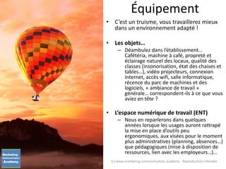 • C’est un truisme, vous travaillerez mieux
dans un environnement adapté !
• Les objets…
– Déambulez dans l’établissement…
Cafétéria, machine à café, propreté et
éclairage naturel des locaux, qualité des
classes (insonorisation, état des chaises et
tables…), vidéo projecteurs, connexion
internet, accès wifi, salle informatique,
récence du parc de machines et des
logiciels, « ambiance de travail »
générale… correspondent-ils à ce que vous
aviez en tête ?
• L’espace numérique de travail (ENT)
– Nous en reparlerons dans quelques
années lorsque les usages auront rattrapé
la mise en place d’outils peu
ergonomiques, aux visées pour le moment
plus administratives (planning, absences…)
que pédagogiques (mise à disposition de
ressources, lien avec les employeurs…)…
Équipement
(c) www.marketing-communication.academy - Reproduction interdite
 