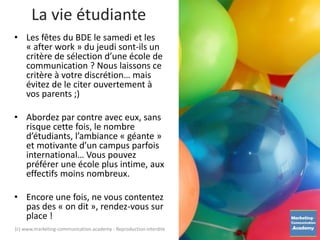 La vie étudiante
• Les fêtes du BDE le samedi et les
« after work » du jeudi sont-ils un
critère de sélection d’une école de
communication ? Nous laissons ce
critère à votre discrétion… mais
évitez de le citer ouvertement à
vos parents ;)
• Abordez par contre avec eux, sans
risque cette fois, le nombre
d’étudiants, l’ambiance « géante »
et motivante d’un campus parfois
international… Vous pouvez
préférer une école plus intime, aux
effectifs moins nombreux.
• Encore une fois, ne vous contentez
pas des « on dit », rendez-vous sur
place !
(c) www.marketing-communication.academy - Reproduction interdite
 