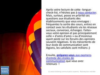 Après votre lecture de cette -longue-
check-list, n'hésitez pas à nous contacter.
Mais, surtout, posez en priorité ces
questions aux étudiants des
établissements que vous envisagez :
fréquentez la sortie des cours, entrez en
contact avec les étudiants via les réseaux
sociaux, conversez, échangez. Faites-
vous votre opinion et pas principalement
celle « d'amis d'amis » ou d'inconnus
ayant posté sur les forums des opinions
souvent négatives. Si les mécontents de
leur école de communication sont
légions, les satisfaits sont millions ;)
Ensuite, préparez-vous aux examens
d'entrée des écoles de
communication que vous avez
retenues !
(c) www.marketing-communication.academy - Reproduction interdite
 