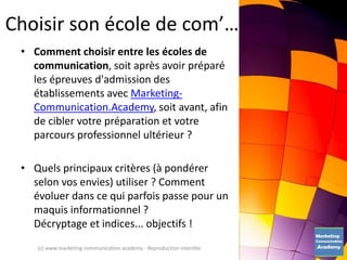Choisir son école de com’…
• Comment choisir entre les écoles de
communication, soit après avoir préparé
les épreuves d'admission des
établissements avec Marketing-
Communication.Academy, soit avant, afin
de cibler votre préparation et votre
parcours professionnel ultérieur ?
• Quels principaux critères (à pondérer
selon vos envies) utiliser ? Comment
évoluer dans ce qui parfois passe pour un
maquis informationnel ?
Décryptage et indices... objectifs !
(c) www.marketing-communication.academy - Reproduction interdite
 
