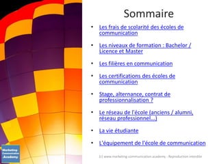 • Les frais de scolarité des écoles de
communication
• Les niveaux de formation : Bachelor /
Licence et Master
• Les filières en communication
• Les certifications des écoles de
communication
• Stage, alternance, contrat de
professionnalisation ?
• Le réseau de l'école (anciens / alumni,
réseau professionnel...)
• La vie étudiante
• L'équipement de l'école de communication
Sommaire
(c) www.marketing-communication.academy - Reproduction interdite
 