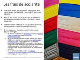 • Une école privée, par définition, est payante. Avec
des prix de 6 200 à 8 000€, c’est souvent le premier
obstacle.
• Mais le prix ne fait pas tout, puisque de nombreux
autres éléments de l’offre sont à étudier (cf. pages
suivantes).
• Le financement est toujours une question épineuse,
impliquante pour les parents et les étudiants.
• Si vos ressources financières sont limitées, vous
pouvez envisager…
– De réaliser vos études en alternance, soit via un contrat
d’apprentissage, soit via un contrat de
professionnalisation
– De financer les études par un prêt. À noter que depuis
2008, même si cela reste peu connu, un prêt étudiant
garanti par l’Etat, sans caution, pour un montant
pouvant aller jusqu’à 15 000 euros, a été mis en place.
Autre possibilité : les écoles ont toutes des accords avec
des banques, pour vous faire bénéficier de taux
bas (mais faites jouer la concurrence… et votre banque
actuelle).
– De bénéficier d’une bourse (lire les critères
d’attribution de la bourse sur critères sociaux). Ne nous
leurrons pas, ces cas sont rares.
Les frais de scolarité
(c) www.marketing-communication.academy - Reproduction interdite
 