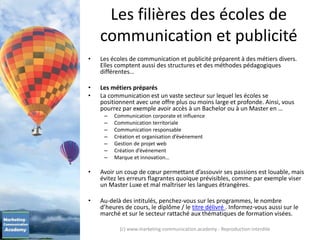Les filières des écoles de
communication et publicité
• Les écoles de communication et publicité préparent à des métiers divers.
Elles comptent aussi des structures et des méthodes pédagogiques
différentes…
• Les métiers préparés
• La communication est un vaste secteur sur lequel les écoles se
positionnent avec une offre plus ou moins large et profonde. Ainsi, vous
pourrez par exemple avoir accès à un Bachelor ou à un Master en …
– Communication corporate et influence
– Communication territoriale
– Communication responsable
– Création et organisation d’événement
– Gestion de projet web
– Création d’événement
– Marque et innovation…
• Avoir un coup de cœur permettant d’assouvir ses passions est louable, mais
évitez les erreurs flagrantes quoique prévisibles, comme par exemple viser
un Master Luxe et mal maîtriser les langues étrangères.
• Au-delà des intitulés, penchez-vous sur les programmes, le nombre
d’heures de cours, le diplôme / le titre délivré . Informez-vous aussi sur le
marché et sur le secteur rattaché aux thématiques de formation visées.
(c) www.marketing-communication.academy - Reproduction interdite
 
