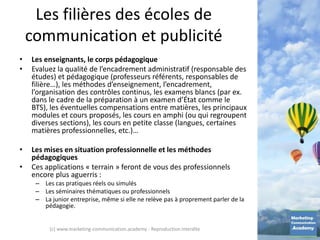 Les filières des écoles de
communication et publicité
• Les enseignants, le corps pédagogique
• Evaluez la qualité de l’encadrement administratif (responsable des
études) et pédagogique (professeurs référents, responsables de
filière…), les méthodes d’enseignement, l’encadrement,
l’organisation des contrôles continus, les examens blancs (par ex.
dans le cadre de la préparation à un examen d’État comme le
BTS), les éventuelles compensations entre matières, les principaux
modules et cours proposés, les cours en amphi (ou qui regroupent
diverses sections), les cours en petite classe (langues, certaines
matières professionnelles, etc.)…
• Les mises en situation professionnelle et les méthodes
pédagogiques
• Ces applications « terrain » feront de vous des professionnels
encore plus aguerris :
– Les cas pratiques réels ou simulés
– Les séminaires thématiques ou professionnels
– La junior entreprise, même si elle ne relève pas à proprement parler de la
pédagogie.
(c) www.marketing-communication.academy - Reproduction interdite
 