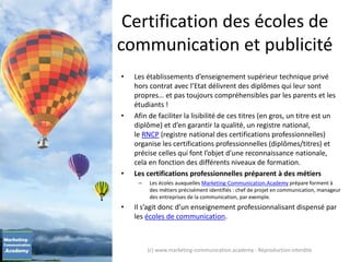 Certification des écoles de
communication et publicité
• Les établissements d’enseignement supérieur technique privé
hors contrat avec l’Etat délivrent des diplômes qui leur sont
propres… et pas toujours compréhensibles par les parents et les
étudiants !
• Afin de faciliter la lisibilité de ces titres (en gros, un titre est un
diplôme) et d’en garantir la qualité, un registre national,
le RNCP (registre national des certifications professionnelles)
organise les certifications professionnelles (diplômes/titres) et
précise celles qui font l’objet d’une reconnaissance nationale,
cela en fonction des différents niveaux de formation.
• Les certifications professionnelles préparent à des métiers
– Les écoles auxquelles Marketing-Communication.Academy prépare forment à
des métiers précisément identifiés : chef de projet en communication, manageur
des entreprises de la communication, par exemple.
• Il s’agit donc d’un enseignement professionnalisant dispensé par
les écoles de communication.
(c) www.marketing-communication.academy - Reproduction interdite
 