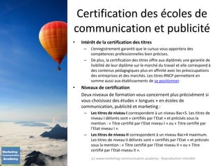 Certification des écoles de
communication et publicité
• Intérêt de la certification des titres
– L’enregistrement garantit que le cursus vous apportera des
compétences professionnelles bien précises.
– De plus, la certification des titres offre aux diplômés une garantie de
lisibilité de leur diplôme sur le marché du travail et elle correspond à
des contenus pédagogiques plus en affinité avec les préoccupations
des entreprises et des marchés. Les titres RNCP permettent en
somme aussi aux établissements de se positionner.
• Niveaux de certification
Deux niveaux de formation vous concernent plus précisément si
vous choisissez des études « longues » en écoles de
communication, publicité et marketing :
– Les titres de niveau I correspondent à un niveau Bac+5. Les titres de
niveau I délivrés sont « certifiés par l’Etat » et précisés sous la
mention : « Titre certifié par l’Etat niveau I » ou « Titre certifié par
l’Etat niveau I ».
– Les titres de niveau II correspondent à un niveau Bac+4 maximum.
Les titres de niveau II délivrés sont « certifiés par l’Etat » et précisés
sous la mention : « Titre certifié par l’Etat niveau II » ou « Titre
certifié par l’Etat niveau II ».
(c) www.marketing-communication.academy - Reproduction interdite
 