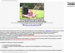 Le Processeur Multi-Carburants de Paul Pantone (GEET)
Test d'une tondeuse à gazon équipée du
Processeur Multi-Carburants de Paul Pantone
Toutes les informations et schémas sont publiés gratuitement ( freeware ) et sont destinés à un usage personnel et non commercial
Créé le 22/10/00 - JLN Labs - Mise à jour le 03/04/03
Click here for the english version
Le Processeur Multi-Carburants de GEET est une nouvelle technologie brevetée internationalement (US005794601A1) dont l'inventeur est Paul
Pantone. Ce système révolutionnaire permet à la plupart des moteurs 4 temps conventionnels de fonctionner avec un mélange eau/
hydrocarbures. Il est capable d'utiliser tous types de carburants ( essence, diesel, kérosène, huiles usagées et autres dérivés
d'hydrocarbures... ) grâce à son réacteur à plasma à réaction endothermique.
Le Processeur Multi-Carburants permet aussi une réduction importante de la pollution par les gaz émis par l'échappement de près de 85%
par rapport à un moteur conventionnel.
Des essais menés par de nombreux industriels et expérimentateurs ont déjà montré qu'il est même possible de faire fonctionner un moteur
équipé de ce dispositif avec un mélange d'hydrocarbures (20%) et d'eau (80%)...
Le dispositif est composé de trois parties principales :
q La connection Admission/Echappement,
q Le Réacteur à plasma à réaction endothermique ( contenant le barreau magnétique et la chambre à pyrolyse ),
q Le Bulleur.
Le carburateur conventionnel et le pot d'échappement ( et son système catalytique ) ne sont plus nécessaires après installation du dispositif.
http://membres.lycos.fr/quanthomme/jlnlabs/bingofuel/pmcjln.htm (1 de 14)25/11/2005 9:42:08
 