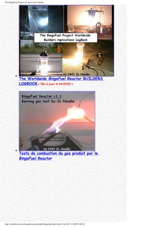 The BingoFuel Project by Jean-Louis Naudin
q
The Worldwide BingoFuel Reactor BUILDERS
LOGBOOK ( Mis à jour le 04/05/03 )
q
Tests de combustion du gaz produit par le
BingoFuel Reactor
http://membres.lycos.fr/quanthomme/jlnlabs/bingofuel/index.htm (3 de 6)25/11/2005 9:49:42
 