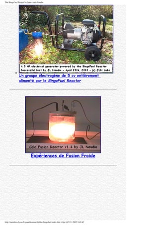 The BingoFuel Project by Jean-Louis Naudin
q
Un groupe électrogène de 5 cv entièrement
alimenté par le BingoFuel Reactor
Expériences de Fusion Froide
http://membres.lycos.fr/quanthomme/jlnlabs/bingofuel/index.htm (4 de 6)25/11/2005 9:49:42
 