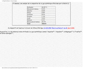 Le BingoFuel Reactor v1.0 par JL Naudin
Ci-dessous, une analyse de la composition de ce gaz sythétique effectuée par la NASA (1) :
Hydrogène 46.483 %
Dioxyde de Carbone 9.329
Ethylène 0.049
Ethane 0.005
Acétylène 0.616
Oxygène 1.164
Azote 3.818
Méthane 0.181
Monoxyde de Carbone 38.370
Total 100.015
Ce dispositif est basé sur le brevet de Hilliary Eldridge US 603,058 "Electrical Retort" du 26 April 1898.
Aujourd'hui, il y de nombreux noms attribués à ce gaz synthétique comme l'Aquafuel™, l'Aqualene™, le Magnegas™, le TrueFuel™,
le Carbo-hydrogen™....
http://membres.lycos.fr/quanthomme/jlnlabs/bingofuel/html/bfr10fr.htm (2 de 16)25/11/2005 9:52:15
 