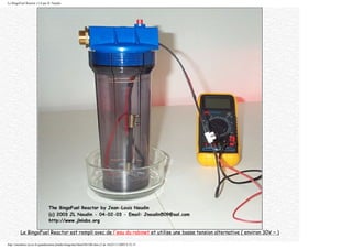 Le BingoFuel Reactor v1.0 par JL Naudin
Le BingoFuel Reactor est rempli avec de l'eau du robinet et utilise une basse tension alternative ( environ 30V ~ )
http://membres.lycos.fr/quanthomme/jlnlabs/bingofuel/html/bfr10fr.htm (3 de 16)25/11/2005 9:52:15
 