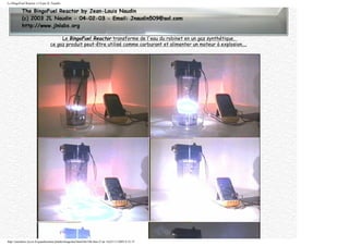 Le BingoFuel Reactor v1.0 par JL Naudin
Le BingoFuel Reactor transforme de l'eau du robinet en un gaz synthétique,
ce gaz produit peut-être utilisé comme carburant et alimenter un moteur à explosion....
http://membres.lycos.fr/quanthomme/jlnlabs/bingofuel/html/bfr10fr.htm (5 de 16)25/11/2005 9:52:15
 