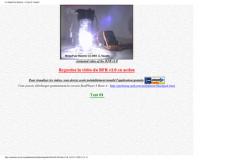 Le BingoFuel Reactor v1.0 par JL Naudin
Animated video of the BFR v1.0
Regardez la vidéo du BFR v1.0 en action
Pour visualiser les vidéos, vous devrez avoir préalablement installé l'application gratuite
Vous pouvez télécharger gratuitement la version RealPlayer 8 Basic à : http://proforma.real.com/real/player/blackjack.html
Test #1
http://membres.lycos.fr/quanthomme/jlnlabs/bingofuel/html/bfr10fr.htm (9 de 16)25/11/2005 9:52:16
 
