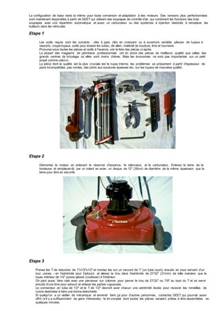 La configuration de base reste la même pour toute conversion et adaptation à des moteurs. Des versions plus perfectionnées
sont maintenant disponibles à partir de GEET qui utilisent des soupapes de contrôle d'air, qui combinent les fonctions des trois
soupapes avec une répartition automatique et aussi un carburateur ou des systèmes à injection destinés à remplacer les
bulleurs dans les véhicules.
Etape 1
Les outils requis sont les suivants : clés à pipe, clés en croissant ou à ouverture variable, plieuse de tuyaux à
ressorts, coupe-tuyaux, outils pour évaser les tubes, clé allen, matériel de soudure, lime et tournevis.
Procurez-vous toutes les pièces et outils à l'avance, voir la liste des pièces ci-après.
La plupart des magasins de plomberie professionnels ont en stock des pièces de meilleure qualité que celles des
grands centres de bricolage où elles sont moins chères. Mais les économies ne sont pas importantes sur un petit
projet comme celui-ci.
La pièce dont la qualité est la plus cruciale est le tuyau interne, les problèmes se présentent à partir d'épaisseur de
paroi incompatibles, pas rondes, des joints aux soudures épaisses etc. sur les tuyaux de mauvaise qualité.
Etape 2
Démontez le moteur en enlevant le réservoir d'essence, le silencieux, et le carburateur. Enlevez la lame de la
tondeuse et remplacez-là par un volant en acier, un disque de 12" (30cm) de diamètre de la même épaisseur que la
lame pour être en sécurité.
Etape 3
Prenez les T de réduction de 1"x1/2"x1/2" et montez les sur un raccord de 1" (un tube court), ensuite en vous servant d'un
tour, usinez - en l'extrémité pour l'adoucir, et alésez le trou dans l'extrémité de 27/32" (21mm) de telle manière que le
tuyau intérieur de 1/2" puisse glisser (coulisser) à l'intérieur.
On peut aussi faire cela avec une perceuse sur colonne pour percer le trou de 27/32" ou 7/8" au bout du T et se servir
ensuite d'une lime pour adoucir et enlever les parties rugueuses.
Le connecteur en tube de 1/2" et le T de 1/2" devront avoir chacun une extrémité lissée pour recevoir les rondelles de
cuivre destinées à faire une bonne étanchéité.
Si quelqu'un a un atelier de mécanique et aimerait faire ça pour d'autres personnes, contactez GEET qui pourrait aussi
offrir (s'il y a suffisamment de gens intéressés) le kit complet dont toutes les pièces seraient prêtes à être assemblées en
quelques minutes.
 
